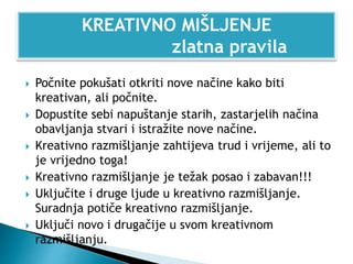  Počnite pokušati otkriti nove načine kako biti
kreativan, ali počnite.
 Dopustite sebi napuštanje starih, zastarjelih načina
obavljanja stvari i istražite nove načine.
 Kreativno razmišljanje zahtijeva trud i vrijeme, ali to
je vrijedno toga!
 Kreativno razmišljanje je težak posao i zabavan!!!
 Uključite i druge ljude u kreativno razmišljanje.
Suradnja potiče kreativno razmišljanje.
 Uključi novo i drugačije u svom kreativnom
razmišljanju.
KREATIVNO MIŠLJENJE
zlatna pravila
 