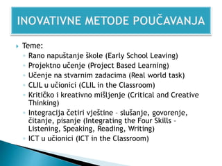  Teme:
◦ Rano napuštanje škole (Early School Leaving)
◦ Projektno učenje (Project Based Learning)
◦ Učenje na stvarnim zadacima (Real world task)
◦ CLIL u učionici (CLIL in the Classroom)
◦ Kritičko i kreativno mišljenje (Critical and Creative
Thinking)
◦ Integracija četiri vještine – slušanje, govorenje,
čitanje, pisanje (Integrating the Four Skills –
Listening, Speaking, Reading, Writing)
◦ ICT u učionici (ICT in the Classroom)
 