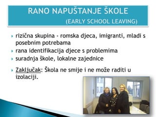  rizična skupina - romska djeca, imigranti, mladi s
posebnim potrebama
 rana identifikacija djece s problemima
 suradnja škole, lokalne zajednice
 Zaključak: Škola ne smije i ne može raditi u
izolaciji.
 