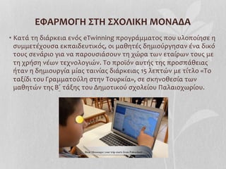 • Κατά	
  τη	
  διάρκεια	
  ενός	
  eTwinning	
  προγράμματος	
  που	
  υλοποίησε	
  η	
  
συμμετέχουσα	
  εκπαιδευτικός,	
  οι	
  μαθητές	
  δημιούργησαν	
  ένα	
  δικό	
  
τους	
  σενάριο	
  για	
  να	
  παρουσιάσουν	
  τη	
  χώρα	
  των	
  εταίρων	
  τους	
  με	
  
τη	
  χρήση	
  νέων	
  τεχνολογιών.	
  Το	
  προϊόν	
  αυτής	
  της	
  προσπάθειας	
  
ήταν	
  η	
  δημιουργία	
  μίας	
  ταινίας	
  διάρκειας	
  15	
  λεπτών	
  με	
  τίτλο	
  «Το	
  
ταξίδι	
  του	
  Γραμματούλη	
  στην	
  Τουρκία»,	
  σε	
  σκηνοθεσία	
  των	
  
μαθητών	
  της	
  Β΄	
  τάξης	
  του	
  Δημοτικού	
  σχολείου	
  Παλαιοχωρίου.	
  
	
  
ΕΦΑΡΜΟΓΗ	
  ΣΤΗ	
  ΣΧΟΛΙΚΗ	
  ΜΟΝΑΔΑ	
  
 