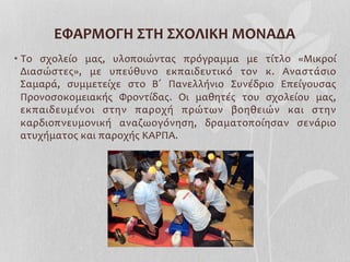 • Το	
   σχολείο	
   μας,	
   υλοποιώντας	
   πρόγραμμα	
   με	
   τίτλο	
   «Μικροί	
  
Διασώστες»,	
   με	
   υπεύθυνο	
   εκπαιδευτικό	
   τον	
   κ.	
   Αναστάσιο	
  
Σαμαρά,	
   συμμετείχε	
   στο	
   Β΄	
   Πανελλήνιο	
   Συνέδριο	
   Επείγουσας	
  
Προνοσοκομειακής	
   Φροντίδας.	
   Οι	
   μαθητές	
   του	
   σχολείου	
   μας,	
  
εκπαιδευμένοι	
   στην	
   παροχή	
   πρώτων	
   βοηθειών	
   και	
   στην	
  
καρδιοπνευμονική	
   αναζωογόνηση,	
   δραματοποίησαν	
   σενάριο	
  
ατυχήματος	
  και	
  παροχής	
  ΚΑΡΠΑ.	
  	
  
ΕΦΑΡΜΟΓΗ	
  ΣΤΗ	
  ΣΧΟΛΙΚΗ	
  ΜΟΝΑΔΑ	
  
 