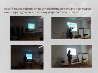 Αρχικά	
  παρουσιάστηκαν	
  τα	
  εκπαιδευτικά	
  συστήματα	
  των	
  χωρών	
  
των	
  συμμετεχόντων	
  και	
  το	
  επαγγελματικό	
  τους	
  προφίλ.	
  
	
  
 