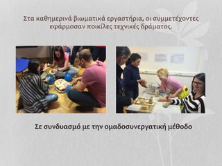 Στα	
  καθημερινά	
  βιωματικά	
  εργαστήρια,	
  οι	
  συμμετέχοντες	
  
εφάρμοσαν	
  ποικίλες	
  τεχνικές	
  δράματος.	
  
	
  	
  	
  
Σε	
  συνδυασμό	
  με	
  την	
  ομαδοσυνεργατική	
  μέθοδο	
  
 