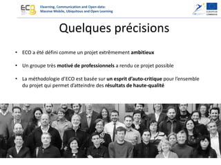 Elearning, Communication and Open-data:
Massive Mobile, Ubiquitous and Open Learning
Quelques précisions
• ECO a été défini comme un projet extrêmement ambitieux
• Un groupe très motivé de professionnels a rendu ce projet possible
• La méthodologie d’ECO est basée sur un esprit d’auto-critique pour l’ensemble
du projet qui permet d’atteindre des résultats de haute-qualité
 