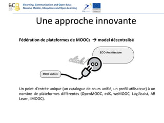 Une approche innovante
Fédération de plateformes de MOOCs  model décentralisé
Un point d’entrée unique (un catalogue de cours unifié, un profil utilisateur) à un
nombre de plateformes différentes (OpenMOOC, edX, weMOOC, LogiAssist, AR
Learn, iMOOC).
Elearning, Communication and Open-data:
Massive Mobile, Ubiquitous and Open Learning
 