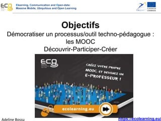 Elearning, Communication and Open-data:
Massive Mobile, Ubiquitous and Open Learning
https://ecolearning.eu/
Objectifs
Démocratiser un processus/outil techno-pédagogue :
les MOOC
Découvrir-Participer-Créer
Adeline Bossu
 