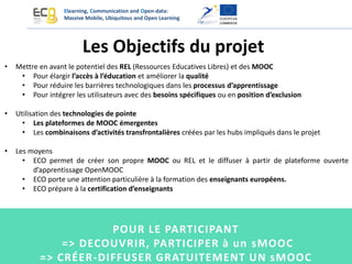 Elearning, Communication and Open-data:
Massive Mobile, Ubiquitous and Open Learning
• Mettre en avant le potentiel des REL (Ressources Educatives Libres) et des MOOC
• Pour élargir l’accès à l’éducation et améliorer la qualité
• Pour réduire les barrières technologiques dans les processus d’apprentissage
• Pour intégrer les utilisateurs avec des besoins spécifiques ou en position d’exclusion
• Utilisation des technologies de pointe
• Les plateformes de MOOC émergentes
• Les combinaisons d’activités transfrontalières créées par les hubs impliqués dans le projet
• Les moyens
• ECO permet de créer son propre MOOC ou REL et le diffuser à partir de plateforme ouverte
d’apprentissage OpenMOOC
• ECO porte une attention particulière à la formation des enseignants européens.
• ECO prépare à la certification d’enseignants
Les Objectifs du projet
POUR LE PARTICIPANT
=> DECOUVRIR, PARTICIPER à un sMOOC
=> CRÉER-DIFFUSER GRATUITEMENT UN sMOOC
 