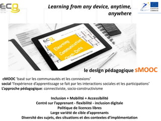 Elearning, Communication and Open-data:
Massive Mobile, Ubiquitous and Open Learning
le design pédagogique sMOOC
cMOOC ‘basé sur les communautés et les connexions’
social ‘l’expérience d’apprentissage se fait par les interactions sociales et les participations’
L’approche pédagogique: connectiviste, socio-constructivisme
Inclusion + Mobilité + Accessibilité
Centré sur l’apprenant - flexibilité - inclusion digitale
Politique de licences libres
Large variété de cible d’apprenants
Diversité des sujets, des situations et des contextes d’implémentation
 