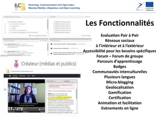 Elearning, Communication and Open-data:
Massive Mobile, Ubiquitous and Open Learning
Les Fonctionnalités
Evaluation Pair à Pair
Réseaux sociaux
à l’intérieur et à l’extérieur
Accessibilité pour les besoins spécifiques
Forum – Forum de groupe
Parcours d’apprentissage
Badges
Communautés interculturelles
Plusieurs langues
Micro-blogging
Geolocalisation
Gamification
Certification
Animation et facilitation
Evènements en ligne
 