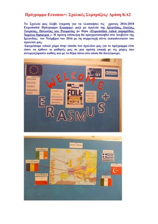 Πρόγραμμα Erasmus+: Σχολικές Συμπράξεις/ Δράση ΚΑ2
Το Σχολείο μας έλαβε έγκριση για να υλοποιήσει τις χρονιές 2016-2018
Ευρωπαϊκό Πρόγραμμα Erasmus+ μαζί με σχολεία της Ιρλανδίας, Ιταλίας,
Τουρκίας, Πολωνίας και Ρουμανίας με θέμα «Ευρωπαϊκά λαϊκά παραμύθια:
Χαμένοι θησαυροί ». Η πρώτη επίσκεψη θα πραγματοποιηθεί στο Δουβλίνο της
Ιρλανδίας τον Νοέμβριο του 2016 με τη συμμετοχή πέντε εκπαιδευτικών του
σχολείου μας.
Αφιερώσαμε ειδικό χώρο στην είσοδο του σχολείου μας για το πρόγραμμα έτσι
ώστε να έρθουν οι μαθητές μας σε μια πρώτη επαφή με τις χώρες που
συνεργαζόμαστε καθώς και με το θέμα πάνω στο οποίο θα δουλέψουμε.
 