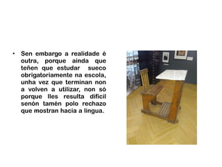 • Sen embargo a realidade é
outra, porque ainda que
teñen que estudar sueco
obrigatoriamente na escola,
unha vez que terminan non
a volven a utilizar, non só
porque lles resulta difícil
senón tamén polo rechazo
que mostran hacia a lingua.
 