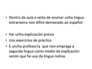 • Dentro da aula o xeito de ensinar unha lingua
extranxeira non difire demasiado ao español:
• Hai unha explicación previa
• Uns exercicios de práctica
• E un/ha profesor/a que non emprega a
segunda lingua como medio de explicación
senón que fai uso da lingua nativa.
 
