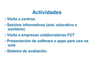 Actividades
- Visita a centros
- Sesións informativas (sist. educativo e
sanitario)
- Visita a empresas colaboradoras FCT
- Presentación de software e apps para uso na
aula
- Sistema de avaliación.
 