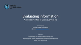 Evaluating information
A scientific method to use in everyday life
Maria Åsberg
Librarian, Nacka Gymnasium
Email: maria.asberg@nacka.se
Erasmus+
The sustainable city for the European citizen of 2030.
Meeting diversity through new approaches in upper secondary education
Nacka 11-17 March, 2018
 
