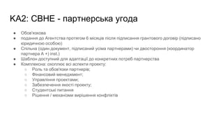 KA2: CBHE - партнерська угода
● Обов'язкова
● подання до Агентства протягом 6 місяців після підписання грантового договір (підписано
юридичною особою)
● Спільна (один документ, підписаний усіма партнерами) чи двостороння (координатор
партнера А +) inst.)
● Шаблон доступний для адаптації до конкретних потреб партнерства
● Комплексна: охоплює всі аспекти проекту:
○ Роль та обов'язки партнерів;
○ Фінансовий менеджмент;
○ Управління проектами;
○ Забезпечення якості проекту;
○ Студентські питання
○ Рішення / механізми вирішення конфліктів
 