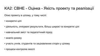 KA2: CBHE - Оцінка - Якість проекту та реалізації
Опис проекту в цілому, у тому числі:
• конкретні цілі
• діяльність, очікувані результати, більш широкі та конкретні цілі
• навчальний зміст та педагогічний підхід
• аналіз ризику
• участь учнів, студентів та зацікавлених сторін у цілому
• процеси контролю якості
 