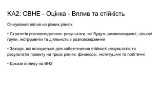 KA2: CBHE - Оцінка - Вплив та стійкість
Очікуваний вплив на різних рівнях
• Стратегія розповсюдження: результати, які будуть розповсюджені, цільові
групи, інструменти та діяльність з розповсюдження
• Заходи, які плануються для забезпечення стійкості результатів та
результатів проекту на трьох рівнях: фінансові, інституційні та політичні
• Докази впливу на ВНЗ
 