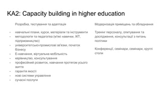 KA2: Capacity building in higher education
Розробка, тестування та адаптація
- навчальні плани, курси, матеріали та інструменти
- методологія та педагогіка (м'які навички, ІКТ,
підприємництво)
- університетсько-промислові зв'язки, початок
бізнесу
- Е-навчання, віртуальна мобільність
- керівництво, консультування
- професійний розвиток, навчання протягом усього
життя
- гарантія якості
- нові системи управління
- сучасні послуги
Модернізація приміщень та обладнання
Тренінг персоналу, опитування та
дослідження, консультації з питань
політики
Конференції, семінари, семінари, круглі
столи
 