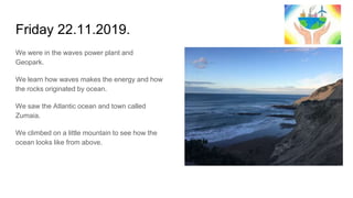 Friday 22.11.2019.
We were in the waves power plant and
Geopark.
We learn how waves makes the energy and how
the rocks originated by ocean.
We saw the Atlantic ocean and town called
Zumaia.
We climbed on a little mountain to see how the
ocean looks like from above.
 