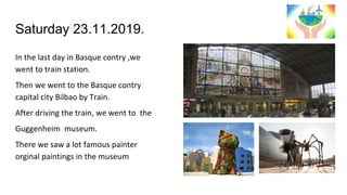 Saturday 23.11.2019.
In the last day in Basque contry ,we
went to train station.
Then we went to the Basque contry
capital city Bilbao by Train.
After driving the train, we went to the
Guggenheim museum.
There we saw a lot famous painter
orginal paintings in the museum
 
