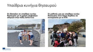 Υπαίθρια κυνήγια θησαυρού
Οι δάσκαλοι σε υπαίθριο κυνήγι
θησαυρού με τη χρήση ψηφιακών
οδηγιών στην πόλη Santa Cruz
Οι μαθητές μας σε υπαίθριο κυνήγι
θησαυρού στον Όρμο Κορθίου σε
συνεργασία με το ΚΠΕ
 