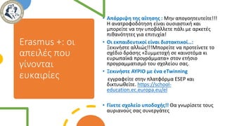 Erasmus +: οι
απειλές που
γίνονται
ευκαιρίες
• Απόρριψη της αίτησης : Μην απογοητευτείτε!!!
Η ανατροφοδότηση είναι ουσιαστική και
μπορείτε να την υποβάλλετε πάλι με αρκετές
πιθανότητες για επιτυχία!
• Οι εκπαιδευτικοί είναι διστακτικοί…:
Ξεκινήστε αλλιώς!!!Μπορείτε να προτείνετε το
σχέδιο δράσης «Συμμετοχή σε καινοτόμα κι
ευρωπαϊκά προγράμματα» στον ετήσιο
προγραμματισμό του σχολείου σας.
• Ξεκινήστε ΑΥΡΙΟ με ένα eTwinning
εγγραφείτε στην πλατφόρμα ESEP και
δικτυωθείτε. https://school-
education.ec.europa.eu/el
• Γίνετε σχολείο υποδοχής!! Θα γνωρίσετε τους
αυριανούς σας συνεργάτες
 