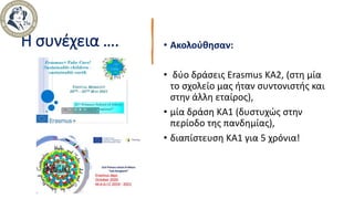 Η συνέχεια …. • Ακολούθησαν:
• δύο δράσεις Erasmus ΚΑ2, (στη μία
το σχολείο μας ήταν συντονιστής και
στην άλλη εταίρος),
• μία δράση ΚΑ1 (δυστυχώς στην
περίοδο της πανδημίας),
• διαπίστευση ΚΑ1 για 5 χρόνια!
 