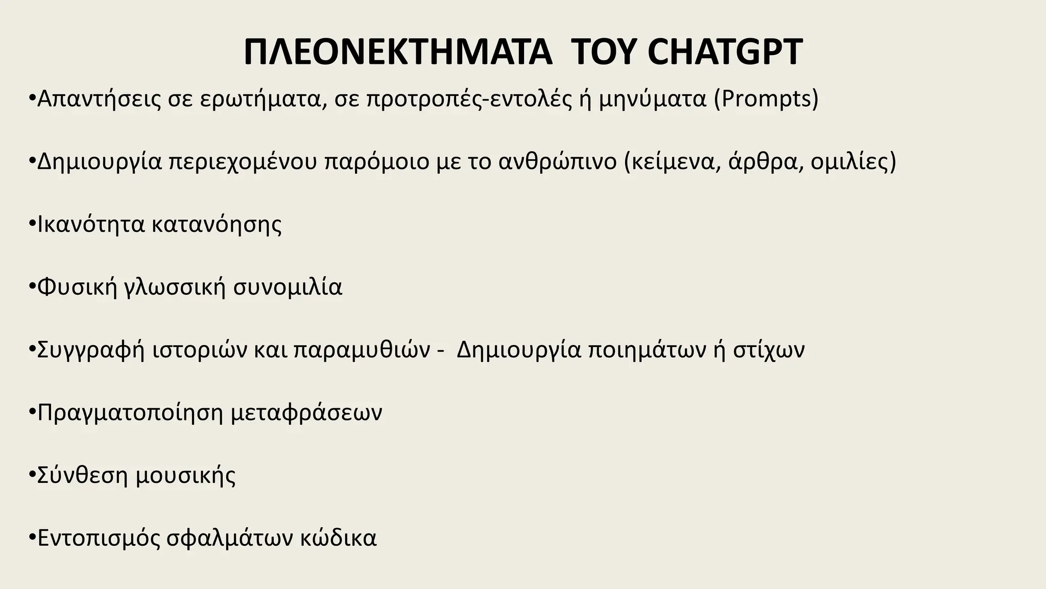 ΠΛΕΟΝΕΚΤΗΜΑΤΑ ΤΟΥ CHATGPT
•Απαντήσεις σε ερωτήματα, σε προτροπές-εντολές ή μηνύματα (Prompts)
•Δημιουργία περιεχομένου παρόμοιο με το ανθρώπινο (κείμενα, άρθρα, ομιλίες)
•Ικανότητα κατανόησης
•Φυσική γλωσσική συνομιλία
•Συγγραφή ιστοριών και παραμυθιών - Δημιουργία ποιημάτων ή στίχων
•Πραγματοποίηση μεταφράσεων
•Σύνθεση μουσικής
•Εντοπισμός σφαλμάτων κώδικα
 