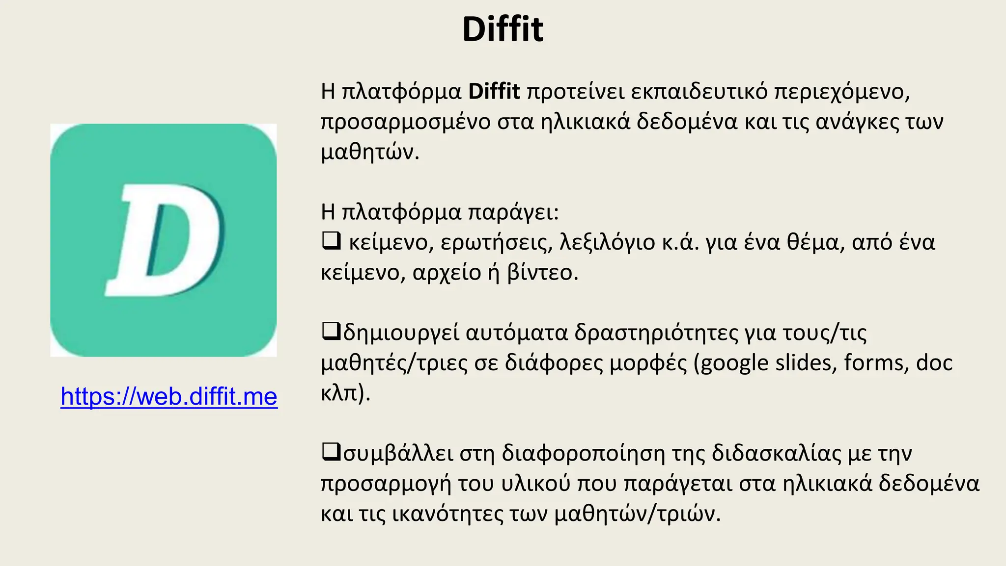 Diffit
Η πλατφόρμα Diffit προτείνει εκπαιδευτικό περιεχόμενο,
προσαρμοσμένο στα ηλικιακά δεδομένα και τις ανάγκες των
μαθητών.
Η πλατφόρμα παράγει:
 κείμενο, ερωτήσεις, λεξιλόγιο κ.ά. για ένα θέμα, από ένα
κείμενο, αρχείο ή βίντεο.
δημιουργεί αυτόματα δραστηριότητες για τους/τις
μαθητές/τριες σε διάφορες μορφές (google slides, forms, doc
κλπ).
συμβάλλει στη διαφοροποίηση της διδασκαλίας με την
προσαρμογή του υλικού που παράγεται στα ηλικιακά δεδομένα
και τις ικανότητες των μαθητών/τριών.
https://web.diffit.me
 
