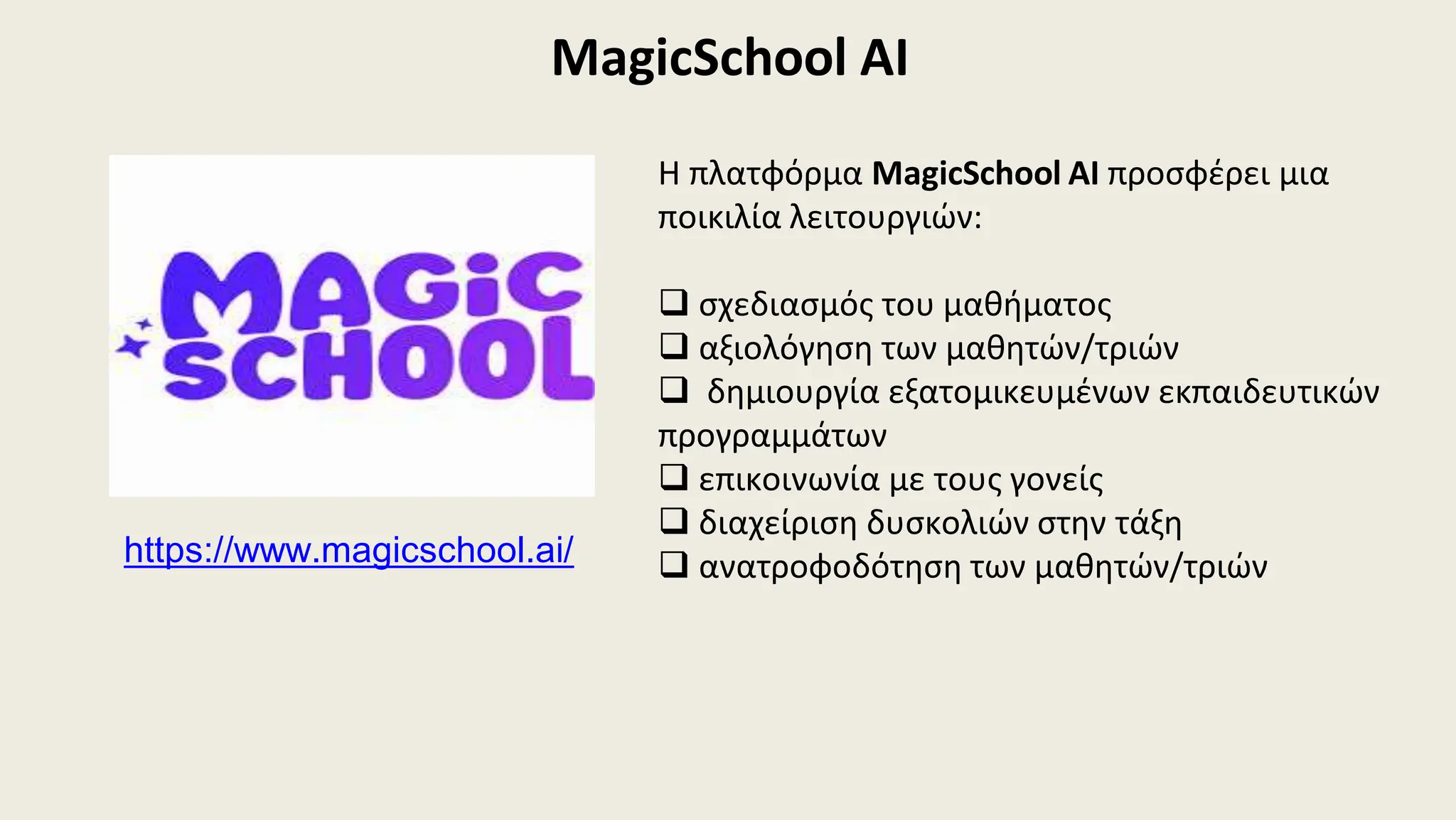 MagicSchool AI
Η πλατφόρμα MagicSchool AI προσφέρει μια
ποικιλία λειτουργιών:
 σχεδιασμός του μαθήματος
 αξιολόγηση των μαθητών/τριών
 δημιουργία εξατομικευμένων εκπαιδευτικών
προγραμμάτων
 επικοινωνία με τους γονείς
 διαχείριση δυσκολιών στην τάξη
 ανατροφοδότηση των μαθητών/τριών
https://www.magicschool.ai/
 