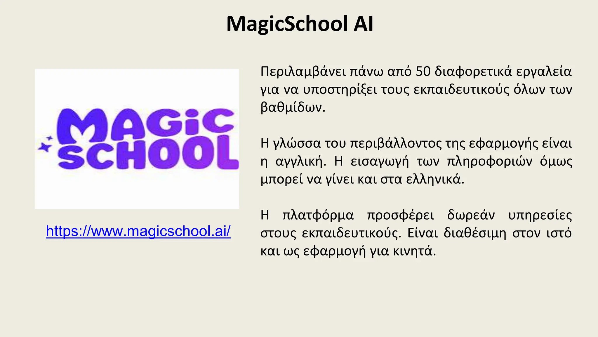 MagicSchool AI
https://www.magicschool.ai/
Περιλαμβάνει πάνω από 50 διαφορετικά εργαλεία
για να υποστηρίξει τους εκπαιδευτικούς όλων των
βαθμίδων.
Η γλώσσα του περιβάλλοντος της εφαρμογής είναι
η αγγλική. Η εισαγωγή των πληροφοριών όμως
μπορεί να γίνει και στα ελληνικά.
Η πλατφόρμα προσφέρει δωρεάν υπηρεσίες
στους εκπαιδευτικούς. Είναι διαθέσιμη στον ιστό
και ως εφαρμογή για κινητά.
 