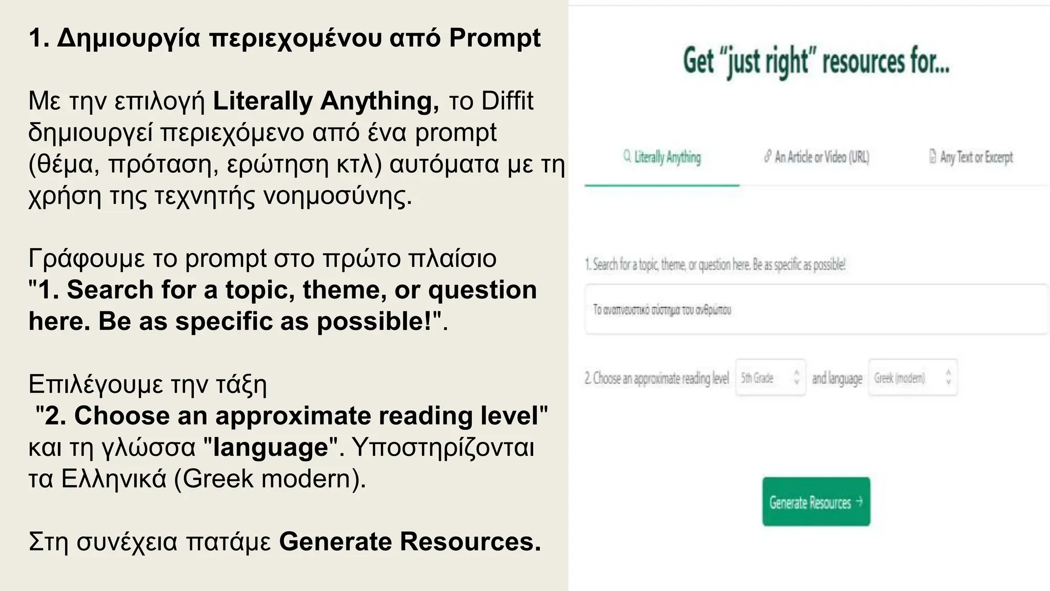 1. Δημιουργία περιεχομένου από Prompt
Με την επιλογή Literally Anything, το Diffit
δημιουργεί περιεχόμενο από ένα prompt
(θέμα, πρόταση, ερώτηση κτλ) αυτόματα με τη
χρήση της τεχνητής νοημοσύνης.
Γράφουμε το prompt στο πρώτο πλαίσιο
"1. Search for a topic, theme, or question
here. Be as specific as possible!".
Επιλέγουμε την τάξη
"2. Choose an approximate reading level"
και τη γλώσσα "language". Υποστηρίζονται
τα Ελληνικά (Greek modern).
Στη συνέχεια πατάμε Generate Resources.
 