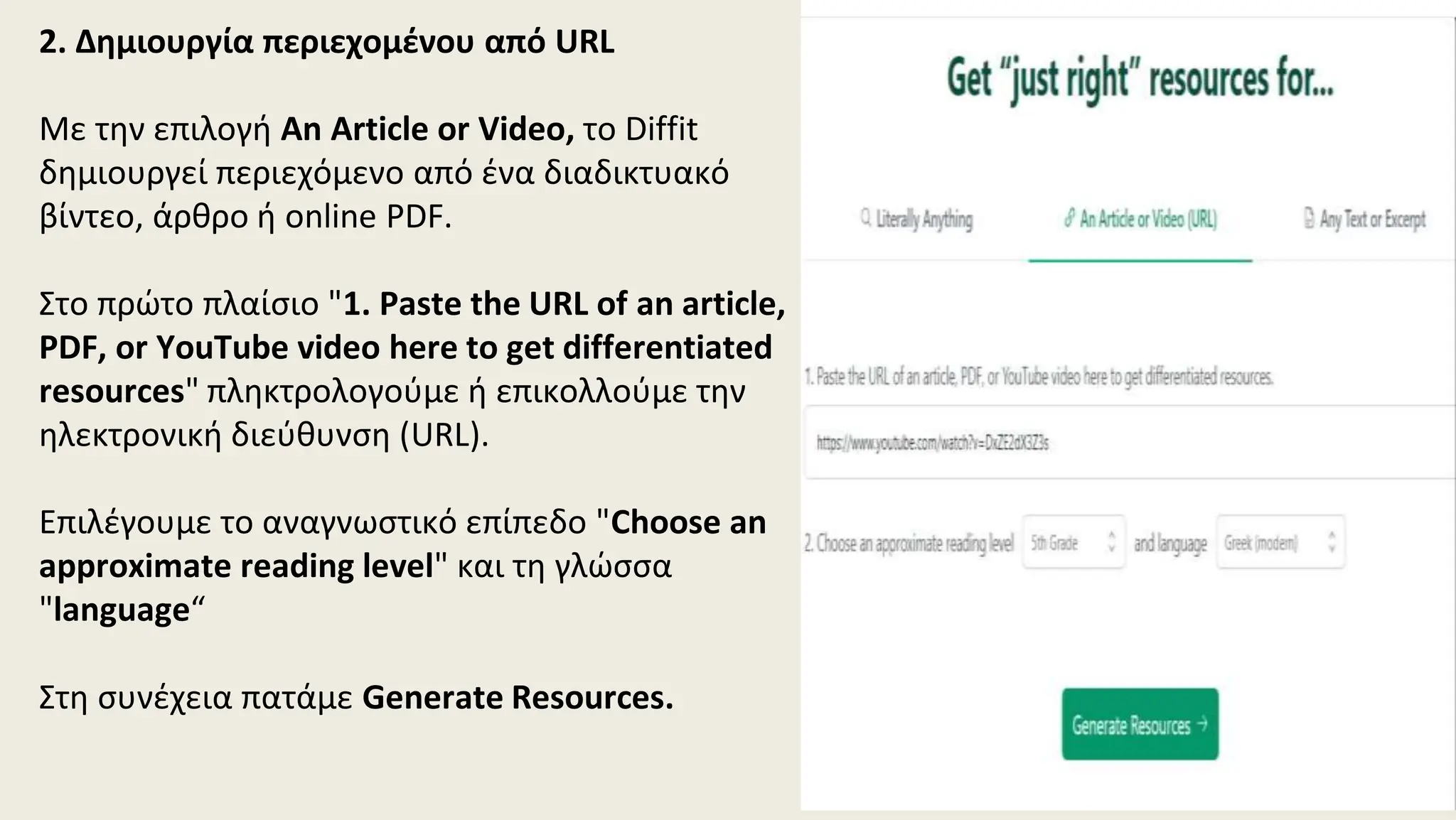2. Δημιουργία περιεχομένου από URL
Με την επιλογή An Article or Video, το Diffit
δημιουργεί περιεχόμενο από ένα διαδικτυακό
βίντεο, άρθρο ή online PDF.
Στο πρώτο πλαίσιο "1. Paste the URL of an article,
PDF, or YouTube video here to get differentiated
resources" πληκτρολογούμε ή επικολλούμε την
ηλεκτρονική διεύθυνση (URL).
Επιλέγουμε το αναγνωστικό επίπεδο "Choose an
approximate reading level" και τη γλώσσα
"language“
Στη συνέχεια πατάμε Generate Resources.
 