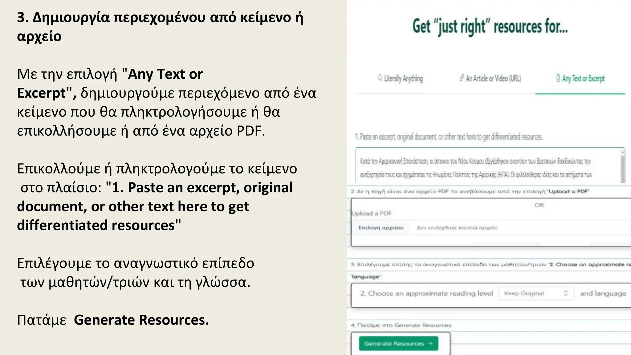 3. Δημιουργία περιεχομένου από κείμενο ή
αρχείο
Με την επιλογή "Any Text or
Excerpt", δημιουργούμε περιεχόμενο από ένα
κείμενο που θα πληκτρολογήσουμε ή θα
επικολλήσουμε ή από ένα αρχείο PDF.
Επικολλούμε ή πληκτρολογούμε το κείμενο
στο πλαίσιο: "1. Paste an excerpt, original
document, or other text here to get
differentiated resources"
Επιλέγουμε το αναγνωστικό επίπεδο
των μαθητών/τριών και τη γλώσσα.
Πατάμε Generate Resources.
 