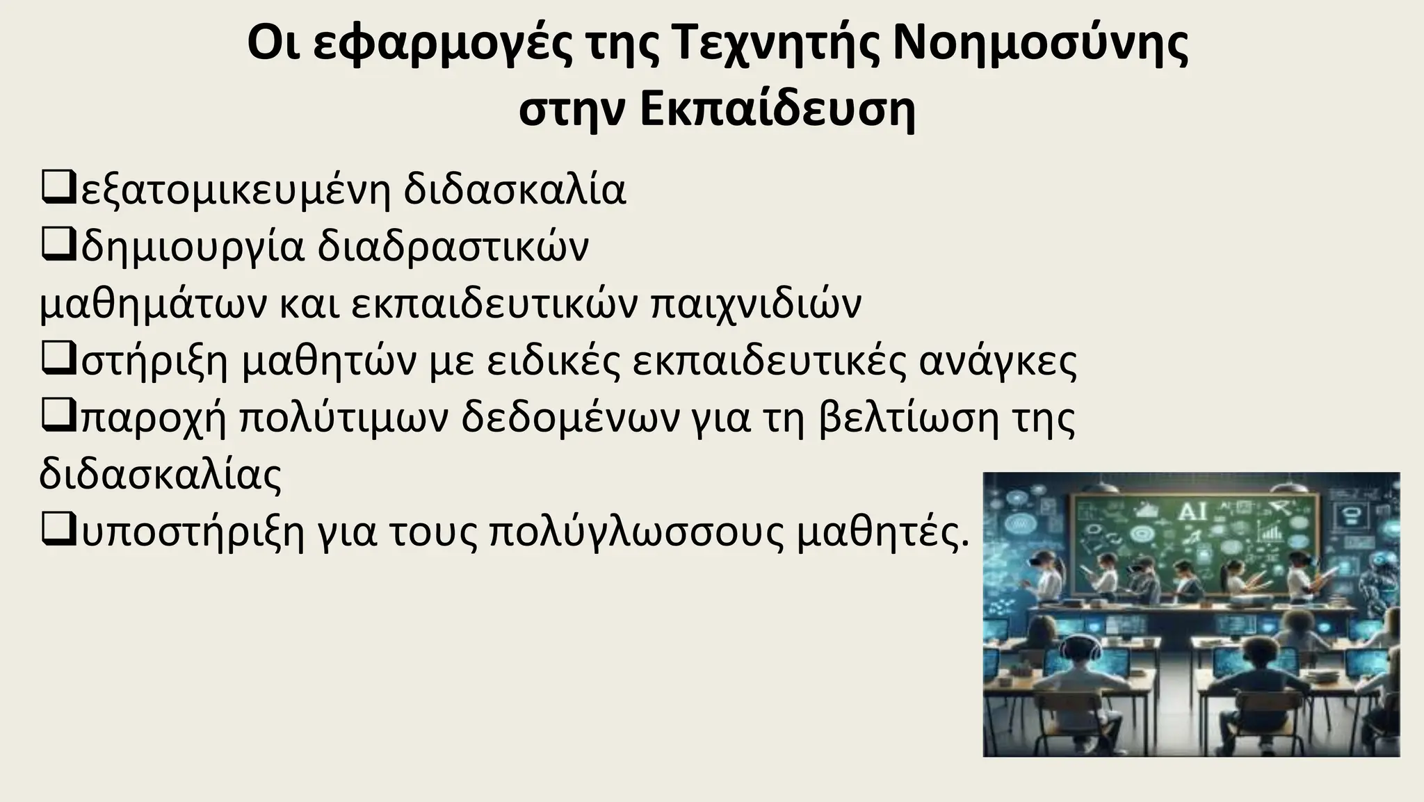 Οι εφαρμογές της Τεχνητής Νοημοσύνης
στην Εκπαίδευση
εξατομικευμένη διδασκαλία
δημιουργία διαδραστικών
μαθημάτων και εκπαιδευτικών παιχνιδιών
στήριξη μαθητών με ειδικές εκπαιδευτικές ανάγκες
παροχή πολύτιμων δεδομένων για τη βελτίωση της
διδασκαλίας
υποστήριξη για τους πολύγλωσσους μαθητές.
 