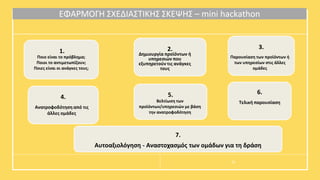 ΕΦΑΡΜΟΓΗ ΣΧΕΔΙΑΣΤΙΚΗΣ ΣΚΕΨΗΣ – mini hackathon
1.
Ποιο είναι το πρόβλημα;
Ποιοι το αντιμετωπίζουν;
Ποιες είναι οι ανάγκες τους;
2.
Δημιουργία προϊόντων ή
υπηρεσιών που
εξυπηρετούν τις ανάγκες
τους
3.
Παρουσίαση των προϊόντων ή
των υπηρεσίων στις άλλες
ομάδες
4.
Ανατροφοδότηση από τις
άλλες ομάδες
5.
Βελτίωση των
προϊόντων/υπηρεσιών με βάση
την ανατροφοδότηση
22
6.
Τελική παρουσίαση
7.
Αυτοαξιολόγηση - Αναστοχασμός των ομάδων για τη δράση
 