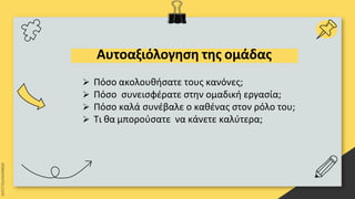 Αυτοαξιόλογηση της ομάδας
 Πόσο ακολουθήσατε τους κανόνες;
 Πόσο συνεισφέρατε στην ομαδική εργασία;
 Πόσο καλά συνέβαλε ο καθένας στον ρόλο του;
 Τι θα μπορούσατε να κάνετε καλύτερα;
 