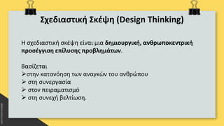 Σχεδιαστική Σκέψη (Design Thinking)
Η σχεδιαστική σκέψη είναι μια δημιουργική, ανθρωποκεντρική
προσέγγιση επίλυσης προβλημάτων.
Βασίζεται
στην κατανόηση των αναγκών του ανθρώπου
 στη συνεργασία
 στον πειραματισμό
 στη συνεχή βελτίωση.
 
