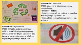 ΠΡΟΒΛΗΜΑ: Σκουπίδια
ΛΥΣΗ: Δημιουργία σύγχρονων κάδων
ανακύκλωσης.
Ο Έξυπνος Κάδος:
•Συλλέγει πλαστικά και γυάλινα μπουκάλια.
•Λειτουργεί με τη Green Card.
•Επιβραβεύει τους χρήστες με πόντους και
χρήματα.
ΠΡΟΒΛΗΜΑ: Ηχορύπανση
ΛΥΣΗ: Η Ομάδα Δράσης καλεί τους
πολίτες σε εκδήλωση για ενημέρωση
στην πλατεία του Δήμου με αφίσες που
έχουν το λογότυπό της και το σύνθημα :
Λιγότερος Θόρυβος – Ήρεμη Ζωή
 