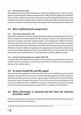 4.2.2	 Host Entrepreneurs (HE)
Host entrepreneurs are successful and experienced entrepreneurs (ideally owners of a micro or small enterprise) or persons directly involved in entrepreneurship at SME board level, applying the EU definition
of micro, small or medium-sized enterprise1. HEs want to share their entrepreneurial experience and to
benefit from the concrete contribution which an NE from another country will make to their business. HEs
must be committed to work with the NE towards developing his/her entrepreneurial skills and know-how.

4.3	 Who is facilitating the programme?
4.3.1	 Intermediary Organisations (IOs)
Intermediary organisations have been officially appointed to establish contacts between NEs and HEs.
They are involved in promoting entrepreneurship at European, national or sub-national level. IOs are
organised in European partnerships bringing together several partners from different EU Member
States. Each partnership cooperates with its counterparts all over the EU. Their main task is to facilitate
successful relationships between NEs and HEs and to offer match-making services (such as promotion,
information, induction, validation of applications, arranging contacts, issuing contracts, logistical support, etc.). Every relationship between an NE and an HE needs two IOs - one as the contact IO for the NE
and the other as the contact IO for the HE - as the NE and HE must be from different countries.
4.3.2	 Erasmus for Young Entrepreneurs Support Office (SO)
A Support Office (SO) established at European level and cooperating closely with the Commission
and the IOs ensures consistency in the work done by the IOs and enhances the pan-European dimension of the mobility scheme.

4.4	 To whom should NEs and HEs apply?
NEs must submit their applications and HEs their offers via an on-line registration tool. As part of the
registration, the NE or HE has to choose one of the IOs officially appointed to handle this task. Ideally, the IOs should be active in the country or region of origin of the NE or HE. The chosen IO will act
as guide and contact throughout the process. The list of IOs as well as further information and the
access to the registration tool are available at www.erasmus-entrepreneurs.eu and can be obtained
from the Erasmus for Young Entrepreneurs Support Office. (see Chapter 5.0 for the address).

4.5	
What information is required and how does the selection
procedure work?
The IOs are responsible for assessing the quality of the potential relationships that they put to the
European Commission for final approval.
1

As defined at http://ec.europa.eu/enterprise/enterprise_policy/sme_definition/index_en.htm

10

 