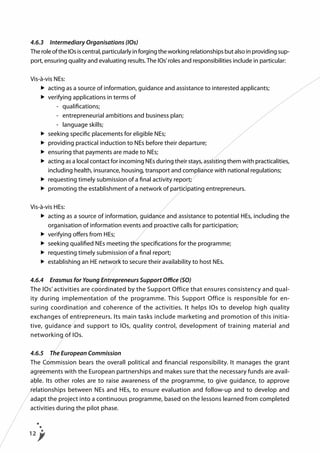 4.6.3	 Intermediary Organisations (IOs)
The role of the IOs is central, particularly in forging the working relationships but also in providing support, ensuring quality and evaluating results. The IOs’ roles and responsibilities include in particular:
Vis-à-vis NEs:
	 	 acting as a source of information, guidance and assistance to interested applicants;
	  	verifying applications in terms of
			 - 	 qualifications;
			 -	 entrepreneurial ambitions and business plan;
			 -	 language skills;
	 	 seeking specific placements for eligible NEs;
	 	 providing practical induction to NEs before their departure;
	  	ensuring that payments are made to NEs;
	  	 cting as a local contact for incoming NEs during their stays, assisting them with practicalities,
a
including health, insurance, housing, transport and compliance with national regulations;
	 	 requesting timely submission of a final activity report;
	  	promoting the establishment of a network of participating entrepreneurs.
Vis-à-vis HEs:
	 	 cting as a source of information, guidance and assistance to potential HEs, including the
a
organisation of information events and proactive calls for participation;
	 	 verifying offers from HEs;
	 	 seeking qualified NEs meeting the specifications for the programme;
	 	 requesting timely submission of a final report;
	 	 establishing an HE network to secure their availability to host NEs.
4.6.4	 Erasmus for Young Entrepreneurs Support Office (SO)
The IOs’ activities are coordinated by the Support Office that ensures consistency and quality during implementation of the programme. This Support Office is responsible for ensuring coordination and coherence of the activities. It helps IOs to develop high quality
exchanges of entrepreneurs. Its main tasks include marketing and promotion of this initiative, guidance and support to IOs, quality control, development of training material and
networking of IOs.
4.6.5	 The European Commission
The Commission bears the overall political and financial responsibility. It manages the grant
agreements with the European partnerships and makes sure that the necessary funds are available. Its other roles are to raise awareness of the programme, to give guidance, to approve
relationships between NEs and HEs, to ensure evaluation and follow-up and to develop and
adapt the project into a continuous programme, based on the lessons learned from completed
activities during the pilot phase.

12

 