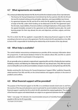 4.7	 What agreements are needed?
The contractual relationship between the NE, the HE and the IOs involved consists of two main elements:
	 •	  he Erasmus for Young Entrepreneurs Commitment by the four partners (the NE, the HE and
T
the two IOs involved) setting out the principles, objectives, and responsibilities (see Annex).
	 •	  n agreement between the NE and the IO to which the NE applied (normally in the country
A
of origin of the NE), under which funding can be disbursed to the NE. This agreement specifies the tasks, responsibilities, financial conditions and legal implications of the project within
the agreed timetable; annexed to this agreement are the detailed business plan, the work/
learning project for their stay abroad, the aims and objectives, activities, outputs, and timeschedules.
The IO to which the NE has applied is responsible for disbursing financial support to the NE
according to the terms set out in the agreement. The IO to which the HE submitted his or her offer
to host an NE is responsible for facilitating the relationship at the location of the stay abroad.

4.8	 What help is available?
The central website www.erasmus-entrepreneurs.eu provides all the necessary information about
the programme. A web-based database linked to the website allows NEs and HEs to submit
applications and offers to participate in the programme.
IOs are generally active at national or regional level, supporting NEs and HEs in finding the best matches,
facilitating contacts and following the relationships before the stay abroad starts. They offer local assistance to visiting NEs (such as with accommodation, transport, insurance, etc.) during their stay with the HEs.
Besides assisting IOs, the Erasmus for Young Entrepreneurs Support Office1 publishes frequently
asked questions from NEs and HEs on the central website and suggests solutions in the event of
problems and conflicts.

4.9	 What financial support will be provided?
The purpose of the financial support to the NEs is to contribute towards travel costs to and from
the country of the stay and subsistence costs (in particular for accommodation) during the visit. The
financial support is paid by the IO to which the NE submitted the original application. The amount
of the financial support and related details are subject to an agreement between the NE and the IO.
Table 1 (see page 14) indicates the recommended amounts of monthly financial assistance
payable to NEs by the IO responsible.
1

See Chapter 5.0 for the address.

13

 