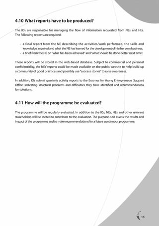4.10	What reports have to be produced?
The IOs are responsible for managing the flow of information requested from NEs and HEs.
The following reports are required:
	
	

•	  final report from the NE describing the activities/work performed, the skills and
a
knowledge acquired and what the NE has learned for the development of his/her own business;
•	  brief from the HE on “what has been achieved” and “what should be done better next time”.
a

These reports will be stored in the web-based database. Subject to commercial and personal
confidentiality, the NEs’ reports could be made available on the public website to help build up
a community of good practices and possibly use “success stories” to raise awareness.
In addition, IOs submit quarterly activity reports to the Erasmus for Young Entrepreneurs Support
Office, indicating structural problems and difficulties they have identified and recommendations
for solutions.

4.11	How will the programme be evaluated?
The programme will be regularly evaluated. In addition to the IOs, NEs, HEs and other relevant
stakeholders will be invited to contribute to the evaluation. The purpose is to assess the results and
impact of the programme and to make recommendations for a future continuous programme.

15

 
