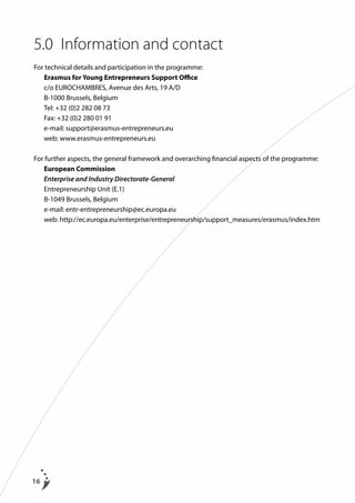 5.0	 Information and contact
For technical details and participation in the programme:
	 Erasmus for Young Entrepreneurs Support Office
	 c/o EUROCHAMBRES, Avenue des Arts, 19 A/D
	 B-1000 Brussels, Belgium
	 Tel: +32 (0)2 282 08 73
	 Fax: +32 (0)2 280 01 91
	 e-mail: support@erasmus-entrepreneurs.eu
	 web: www.erasmus-entrepreneurs.eu
For further aspects, the general framework and overarching financial aspects of the programme:
	 European Commission
	 Enterprise and Industry Directorate-General
	 Entrepreneurship Unit (E.1)
	 B-1049 Brussels, Belgium
	 e-mail: entr-entrepreneurship@ec.europa.eu
	 web: http://ec.europa.eu/enterprise/entrepreneurship/support_measures/erasmus/index.htm

16

 