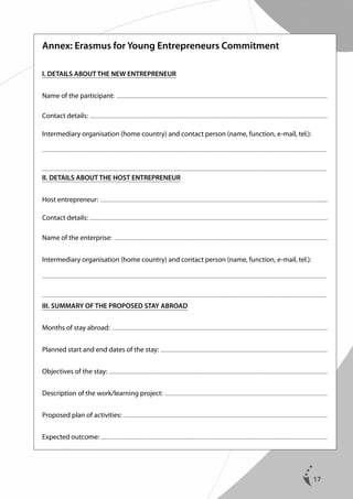 Annex: Erasmus for Young Entrepreneurs Commitment
I. DETAILS ABOUT THE NEW ENTREPRENEUR
Name of the participant: .....................................................................................................................................................................................................
Contact details: .............................................................................................................................................................................................................................
Intermediary organisation (home country) and contact person (name, function, e-mail, tel.):
........................................................................................................................................................................................................................................................................

........................................................................................................................................................................................................................................................................

II. DETAILS ABOUT THE HOST ENTREPRENEUR
Host entrepreneur: ....................................................................................................................................................................................................................
Contact details: .............................................................................................................................................................................................................................
Name of the enterprise: .......................................................................................................................................................................................................
Intermediary organisation (home country) and contact person (name, function, e-mail, tel.):
........................................................................................................................................................................................................................................................................

........................................................................................................................................................................................................................................................................

III. SUMMARY OF THE PROPOSED STAY ABROAD
Months of stay abroad: .........................................................................................................................................................................................................
Planned start and end dates of the stay: . ..........................................................................................................................................................
Objectives of the stay: ...........................................................................................................................................................................................................
Description of the work/learning project: ........................................................................................................................................................
Proposed plan of activities: ..............................................................................................................................................................................................
Expected outcome: . .................................................................................................................................................................................................................

17

 