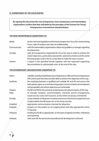 IV. COMMITMENT BY THE FOUR PARTIES

By signing this document the new entrepreneur, host entrepreneur and intermediary
organisations confirm that they will abide by the principles of the Erasmus for Young
Entrepreneurs Commitment attached below.

THE NEW ENTREPRENEUR UNDERTAKES TO:
Abide		 the rules and regulations of the host entrepreneur, his or her usual working
by
hours, code of conduct and rules of confidentiality.
Communicate		
with the intermediary organisations about any problem or changes regarding
the placement.
Comply		
with all arrangements negotiated for his or her stay in order to achieve the
stated objectives, particularly execute the planned activities and the work/
learning project and to do his or her best to make the stay a success.
Submit		 report in the specified format, together with the requested supporting
a
documentation to substantiate costs, at the end of the stay.
THE INTERMEDIARY ORGANISATIONS UNDERTAKE TO:
Select		
suitable, recently established, new entrepreneurs (NE) and host entrepreneurs
(HE) and ensure that they are both able to achieve the objectives of the stay.
Facilitate	
	
t
 he matching between a qualified and suitable NE and HE and ensure that
both parties agree on a work/learning project whose contents are transparent
and acceptable and whose objectives are achievable.
Prepare	
	
t
 he NE and HE for the practical, professional and cultural aspects of the stay.
Help		 manage transport, accommodation, visa/work permit arrangements,
to
social security cover and insurance, to the extent necessary and desired.
Provide	
	
c
 ontact details of all parties involved and ensure that final arrangements are
in place before the NE leaves his or her home country.
Establish		
appropriate communication channels for all parties.
Evaluate		
progress on the project on an ongoing basis and take appropriate action
if required.
Disburse	
	
f
 unding to the NE as appropriate, on the basis of agreed activities, milestones
and reporting.
Evaluate		
with each NE the personal and professional development achieved.

18

 
