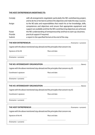 THE HOST ENTREPRENEUR UNDERTAKES TO:
Comply		
with all arrangements negotiated, particularly the NE’s work/learning project,
and to do his or her best to achieve the objectives and make the stay a success.
Assign		 the NE tasks and responsibilities that match his or her knowledge, skills,
to
competences and objectives and ensure that appropriate equipment and
support are available and that the NE’s work/learning objectives are achieved.
Foster	
	
t
 he NE’s understanding of entrepreneurship and how to start-up a business.
Provide	
	
practical support if required.
Submit		
a report in the specified format at the end of the stay.
THE NEW ENTREPRENEUR: ........................................................................................................................................ (Forename + surname)
I agree with the above mentioned stay abroad and the principles that concern me.
Signature of the NE	

Place and date:

.............................................................. 	

. .............................................................

(Forename + surname)	

THE NE’s INTERMEDIARY ORGANISATION: ................................................................................................................................. (Name)
I agree with the above mentioned stay abroad and the principles that concern my IO.
Coordinator’s signature	

Place and date:

.............................................................. 	

. .............................................................

(Forename + surname)

THE HE’s INTERMEDIARY ORGANISATION: ................................................................................................................................. (Name)
I agree with the above mentioned stay abroad and the principles that concern my IO.
Coordinator’s signature	

Place and date:

.............................................................. 	

. .............................................................

(Forename + surname)

THE HOST ENTREPRENEUR: ...................................................................................................................................... (Forename + surname)
I agree with the above mentioned stay abroad and the principles that concern me.
Signature of the HE	

Place and date:

.............................................................. 	

(Forename + surname)	

	

. .............................................................

 