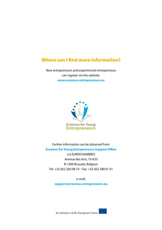 Where can I find more information?
New entrepreneurs and experienced entrepreneurs
can register via the website:
www.erasmus-entrepreneurs.eu

Further information can be obtained from:
Erasmus for Young Entrepreneurs Support Office
c/o EUROCHAMBRES
Avenue des Arts, 19 A/D
B-1000 Brussels, Belgium
Tel: +32 (0)2 282 08 73 - Fax: +32 (0)2 280 01 91
e-mail:
support@erasmus-entrepreneurs.eu

 