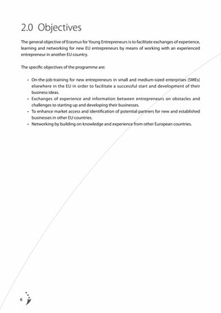 2.0	 Objectives
The general objective of Erasmus for Young Entrepreneurs is to facilitate exchanges of experience,
learning and networking for new EU entrepreneurs by means of working with an experienced
entrepreneur in another EU country.
The specific objectives of the programme are:
	

	
	
	

6

•	  n-the-job-training for new entrepreneurs in small and medium-sized enterprises (SMEs)
O
elsewhere in the EU in order to facilitate a successful start and development of their
business ideas.
•	  xchanges of experience and information between entrepreneurs on obstacles and
E
challenges to starting up and developing their businesses.
•	  o enhance market access and identification of potential partners for new and established
T
businesses in other EU countries.
•	  etworking by building on knowledge and experience from other European countries.
N

 