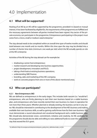 4.0	 Implementation
4.1	 What will be supported?
Hosting of an NE by an HE will be supported by the programme, provided it is based on mutual
interest, it has been facilitated by eligible IOs, the requirements of the programme are fulfilled and
the necessary agreements between all parties involved have been signed. Any sector of the private economy can participate in the programme. Entrepreneurs participating in the project must
come from a micro, small or medium-sized enterprise.1
The stay abroad needs to be completed within an overall time span of twelve months and should
total between one month and six months. Within this time span the stay may be divided into a
number of shorter time slots (minimum: one week per slot) which the NE actually spends on site
at the HE’s enterprise.
Activities of the NE during the stay abroad can for example be:
	
	
	
	
	
	
	

•	
•	
•	
•	
•	
•	
•	

s
 hadowing a senior host entrepreneur;
m
 arket research and developing new business opportunities;
p
 roject development, innovation and R  D;
t
 aking a fresh look at existing business operations;
u
 nderstanding SME finance;
b
 randing, sales and marketing of the HE’s company;
w
 ork on concrete projects from one or more of the above mentioned areas.

4.2	 Who can participate?
4.2.1	 New Entrepreneurs (NE)
NEs are defined as entrepreneurs in the early stages. This includes both nascent (i.e. “would-be”)
entrepreneurs, who are firmly planning to start their own business based on a viable business
plan, and entrepreneurs who have recently started their own business (i.e. been in operation for
not more than three years). Whether planned or already existing, the business can be in any sector. NEs should be interested in contributing to the development of the HE’s business and making
available their own business skills, as well as gaining useful know-how for their own business. NEs
must demonstrate a sound educational and vocational background and a viable business idea.
NEs should also demonstrate vision, commitment, initiative and creativity. An NE candidate for
the programme should also be able and willing to raise additional funds to cover the costs of the
stay that exceed the EU’s grant.
1

As defined at http://ec.europa.eu/enterprise/enterprise_policy/sme_definition/index_en.htm

9

 